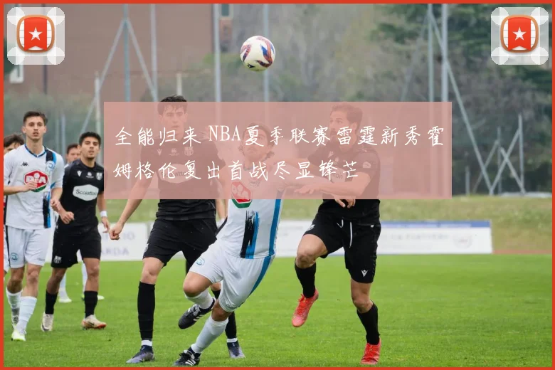 全能归来 NBA夏季联赛雷霆新秀霍姆格伦复出首战尽显锋芒