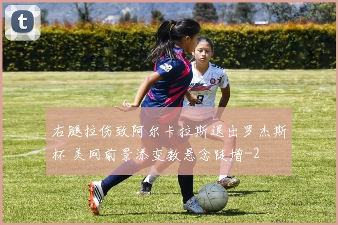 右腿拉伤致阿尔卡拉斯退出罗杰斯杯 美网前景添变数悬念陡增