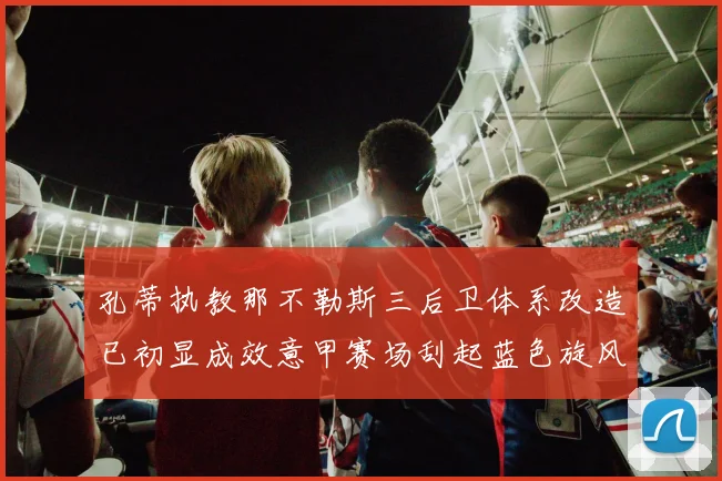 孔蒂执教那不勒斯三后卫体系改造已初显成效意甲赛场刮起蓝色旋风