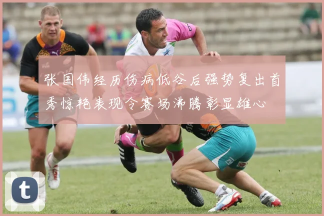 张国伟经历伤病低谷后强势复出首秀惊艳表现令赛场沸腾彰显雄心