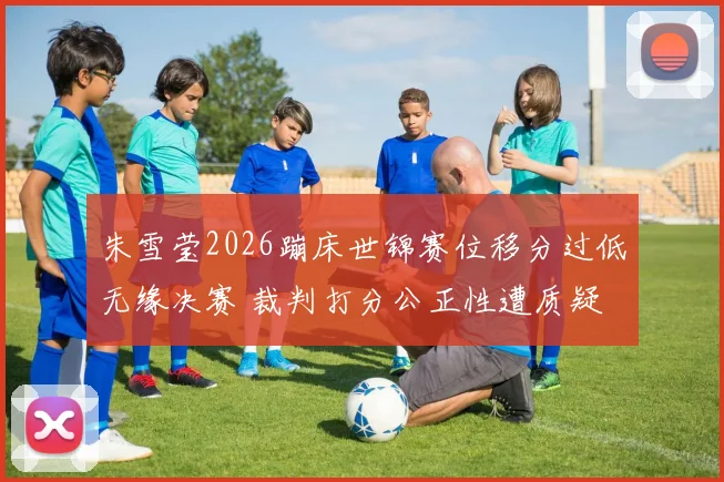 朱雪莹2026蹦床世锦赛位移分过低无缘决赛 裁判打分公正性遭质疑