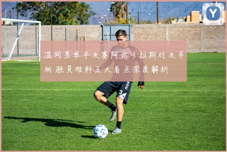 温网男单半决赛阿尔卡拉斯对决辛纳 胜负难料五大看点深度解析