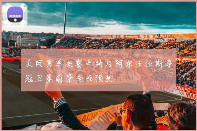 美网男单决赛辛纳与阿尔卡拉斯争冠卫冕前景全面预测