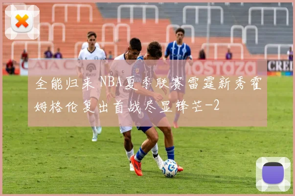 全能归来 NBA夏季联赛雷霆新秀霍姆格伦复出首战尽显锋芒