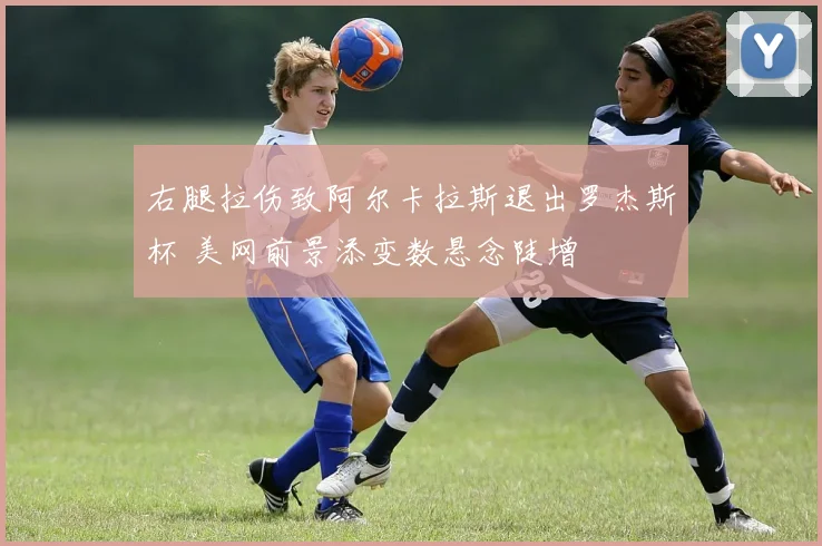 右腿拉伤致阿尔卡拉斯退出罗杰斯杯 美网前景添变数悬念陡增