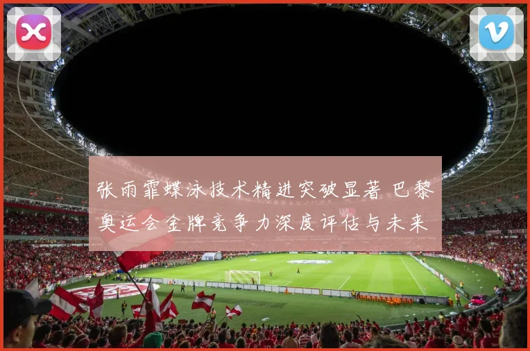 张雨霏蝶泳技术精进突破显著 巴黎奥运会金牌竞争力深度评估与未来展望