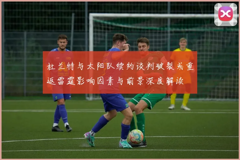 杜兰特与太阳队续约谈判破裂或重返雷霆影响因素与前景深度解读