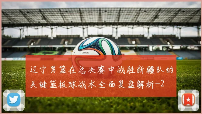 辽宁男篮在总决赛中战胜新疆队的关键篮板球战术全面复盘解析