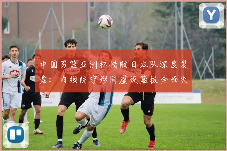 中国男篮亚洲杯惜败日本队深度复盘：内线防守形同虚设篮板全面失控
