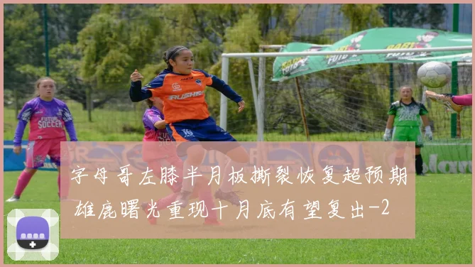 字母哥左膝半月板撕裂恢复超预期 雄鹿曙光重现十月底有望复出
