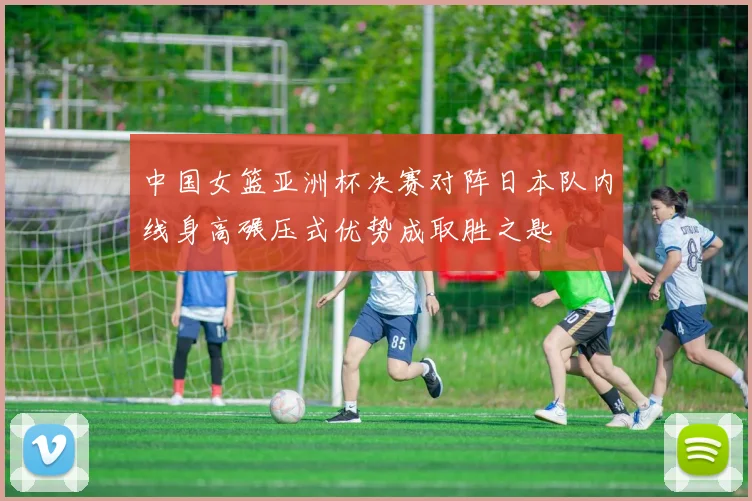中国女篮亚洲杯决赛对阵日本队内线身高碾压式优势成取胜之匙