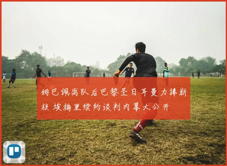 姆巴佩离队后巴黎圣日耳曼力捧新核 埃梅里续约谈判内幕大公开