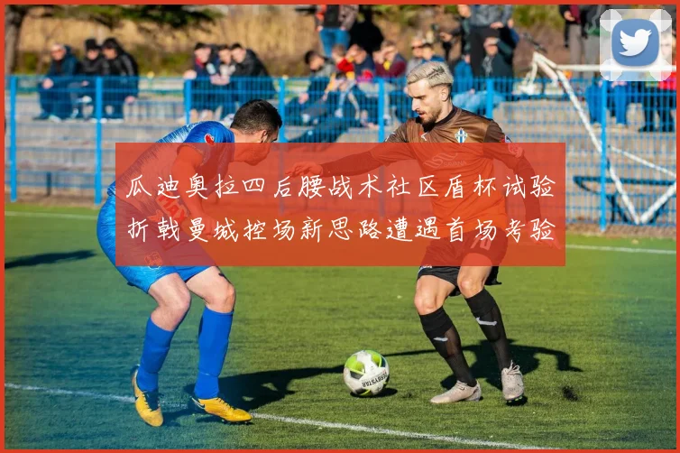 瓜迪奥拉四后腰战术社区盾杯试验折戟曼城控场新思路遭遇首场考验