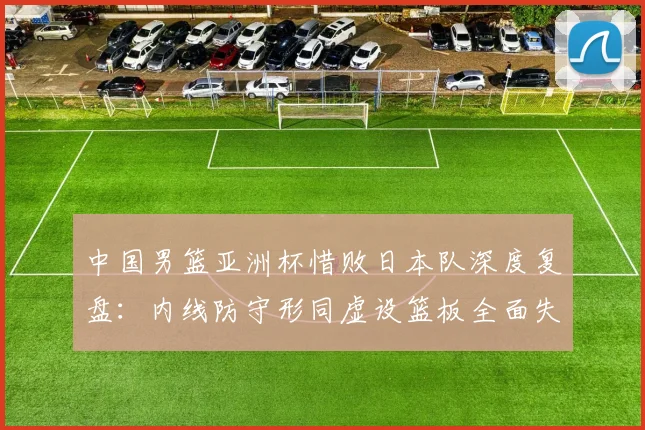 中国男篮亚洲杯惜败日本队深度复盘:内线防守形同虚设篮板全面失控