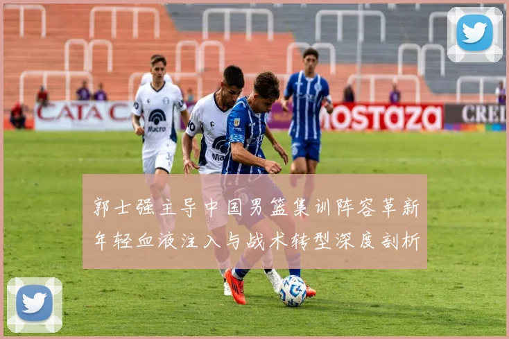 郭士强主导中国男篮集训阵容革新年轻血液注入与战术转型深度剖析