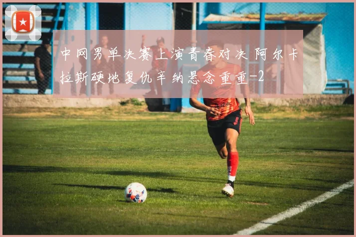 中网男单决赛上演青春对决 阿尔卡拉斯硬地复仇辛纳悬念重重