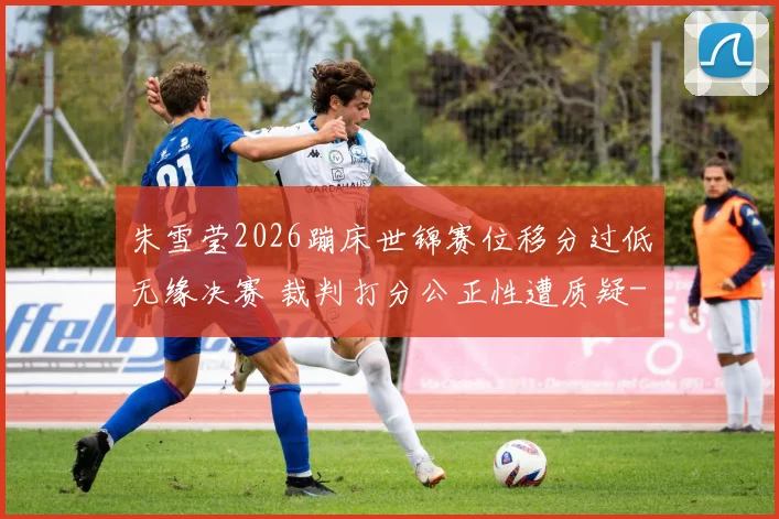 朱雪莹2026蹦床世锦赛位移分过低无缘决赛 裁判打分公正性遭质疑
