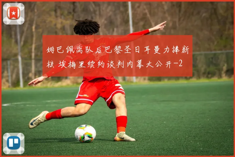 姆巴佩离队后巴黎圣日耳曼力捧新核 埃梅里续约谈判内幕大公开