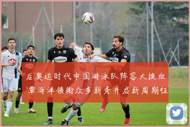 后奥运时代中国游泳队阵容大换血 覃海洋领衔众多新秀开启新周期征程