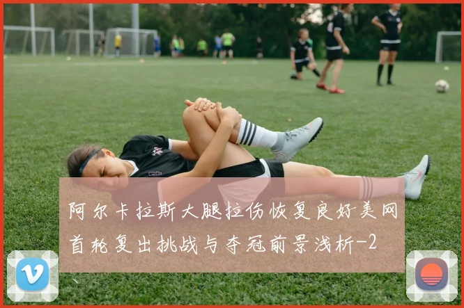 阿尔卡拉斯大腿拉伤恢复良好美网首轮复出挑战与夺冠前景浅析