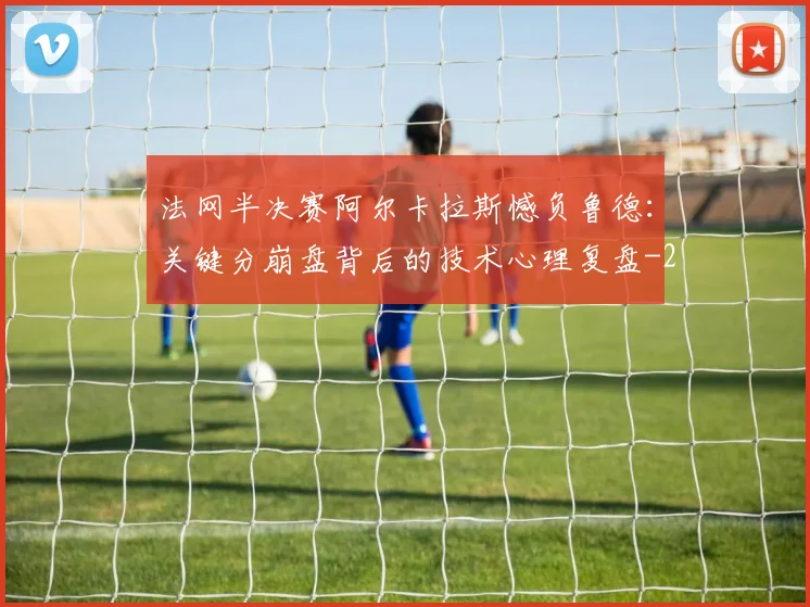 法网半决赛阿尔卡拉斯憾负鲁德：关键分崩盘背后的技术心理复盘