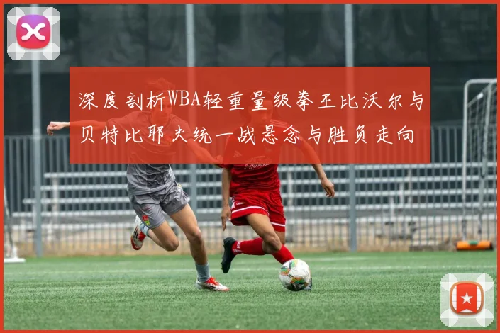 深度剖析WBA轻重量级拳王比沃尔与贝特比耶夫统一战悬念与胜负走向