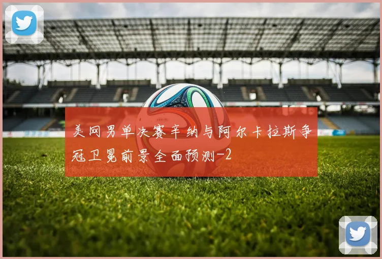 美网男单决赛辛纳与阿尔卡拉斯争冠卫冕前景全面预测