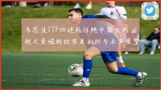 韦思佳ITF四连冠惊艳中国女网 后起之秀崛起的深度剖析与未来展望