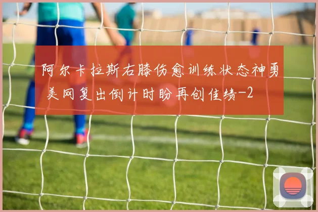 阿尔卡拉斯右膝伤愈训练状态神勇 美网复出倒计时盼再创佳绩