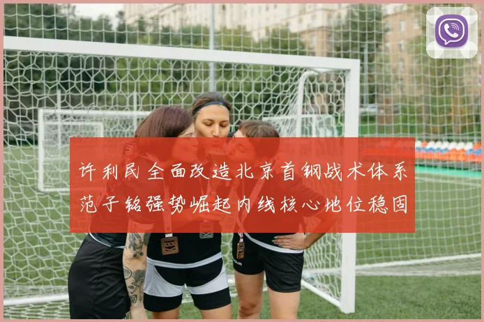 许利民全面改造北京首钢战术体系范子铭强势崛起内线核心地位稳固