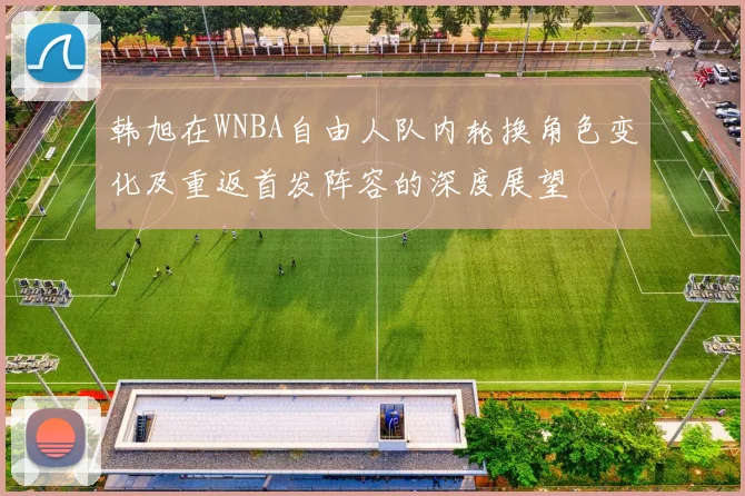 韩旭在WNBA自由人队内轮换角色变化及重返首发阵容的深度展望